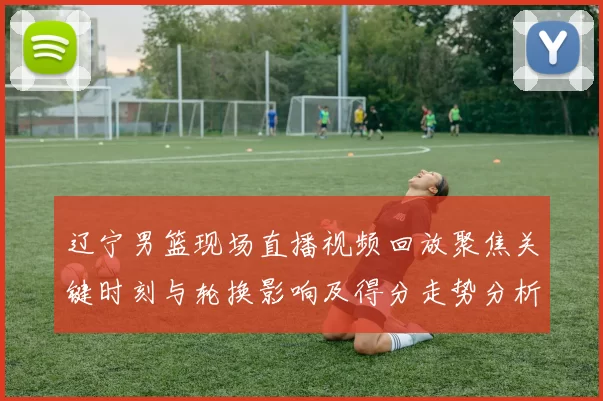 辽宁男篮现场直播视频回放聚焦关键时刻与轮换影响及得分走势分析