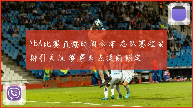 NBA比赛直播时间公布 各队赛程安排引关注 赛事看点提前锁定