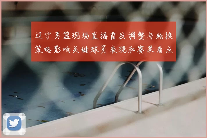 辽宁男篮现场直播首发调整与轮换策略影响关键球员表现和赛果看点
