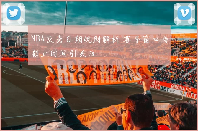 NBA交易日期规则解析 赛季窗口与截止时间引关注