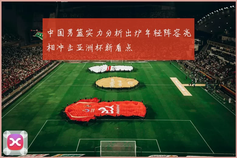 中国男篮实力分析出炉年轻阵容亮相冲击亚洲杯新看点