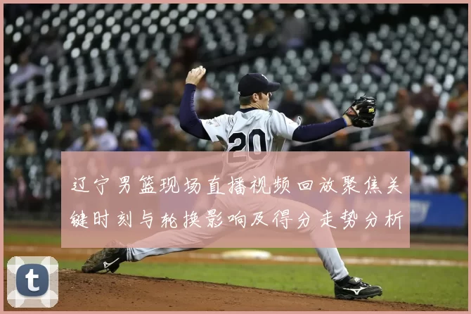 辽宁男篮现场直播视频回放聚焦关键时刻与轮换影响及得分走势分析