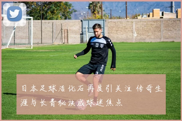 日本足球活化石再度引关注 传奇生涯与长青秘诀成球迷焦点