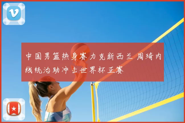 中国男篮热身赛力克新西兰 周琦内线统治助冲击世界杯正赛