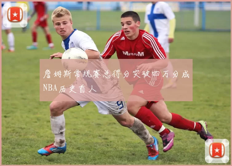 詹姆斯常规赛总得分突破四万分成NBA历史首人