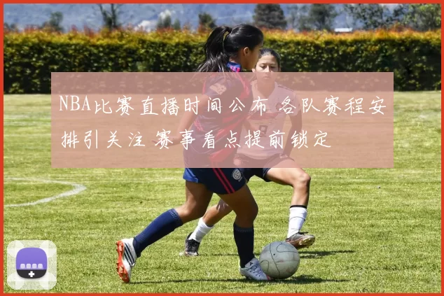NBA比赛直播时间公布 各队赛程安排引关注 赛事看点提前锁定