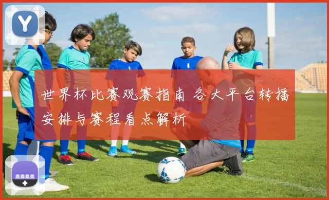 世界杯比赛观赛指南 各大平台转播安排与赛程看点解析