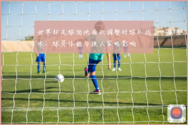 世界杯足球场地面积调整对球队战术、球员体能与换人策略影响