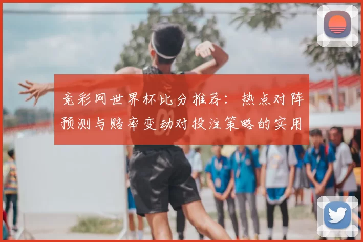 竞彩网世界杯比分推荐：热点对阵预测与赔率变动对投注策略的实用分析