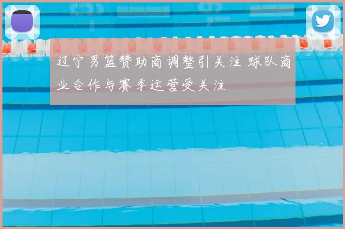 辽宁男篮赞助商调整引关注 球队商业合作与赛季运营受关注