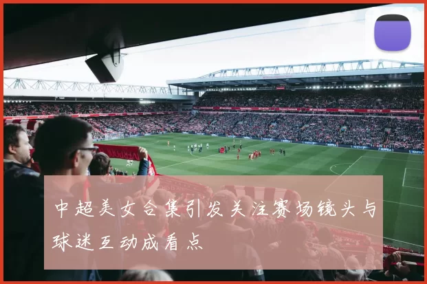中超美女合集引发关注赛场镜头与球迷互动成看点