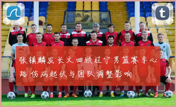 张镇麟发长文回顾辽宁男篮赛季心路 伤病起伏与团队调整影响