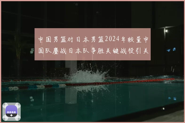 中国男篮对日本男篮2024年较量中国队鏖战日本队争胜关键战役引关注
