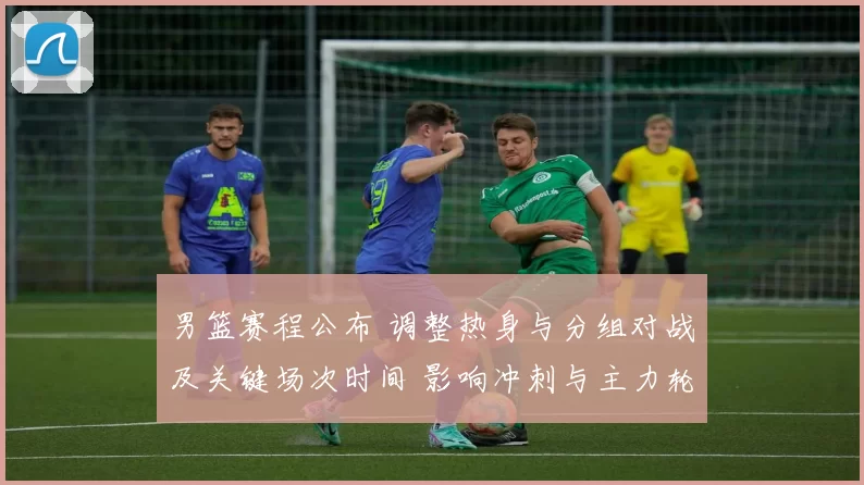 男篮赛程公布 调整热身与分组对战及关键场次时间 影响冲刺与主力轮换