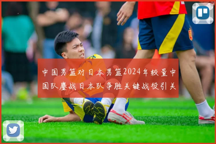 中国男篮对日本男篮2024年较量中国队鏖战日本队争胜关键战役引关注
