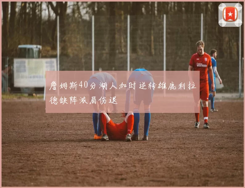 詹姆斯40分湖人加时逆转雄鹿利拉德缺阵浓眉伤退