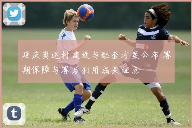 延庆奥运村建设与配套方案公布 赛期保障与赛后利用成关注点