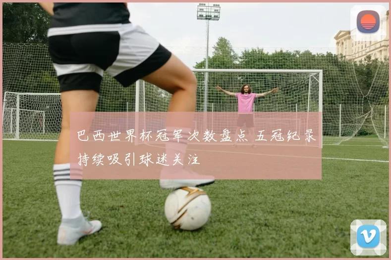 巴西世界杯冠军次数盘点 五冠纪录持续吸引球迷关注