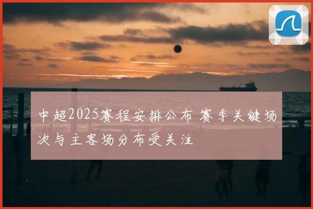 中超2025赛程安排公布 赛季关键场次与主客场分布受关注