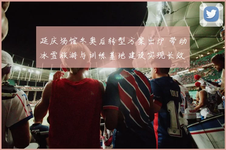 延庆场馆冬奥后转型方案出炉 带动冰雪旅游与训练基地建设实现长效运行