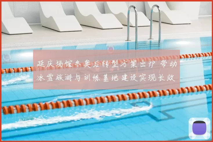 延庆场馆冬奥后转型方案出炉 带动冰雪旅游与训练基地建设实现长效运行