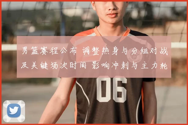 男篮赛程公布 调整热身与分组对战及关键场次时间 影响冲刺与主力轮换