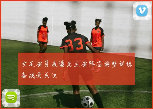 女足演员表曝光主演阵容调整训练备战受关注