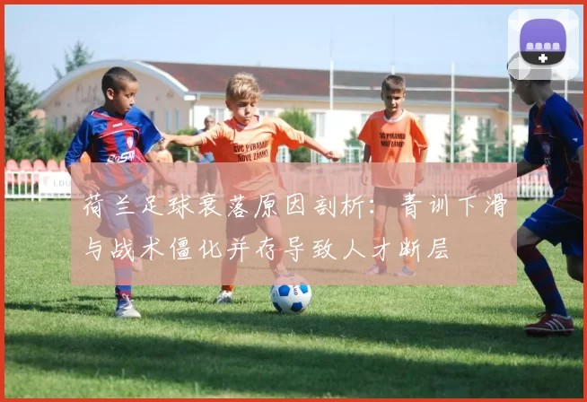 荷兰足球衰落原因剖析：青训下滑与战术僵化并存导致人才断层