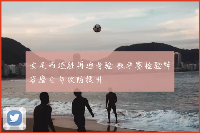 女足两连胜再迎考验 教学赛检验阵容磨合与攻防提升