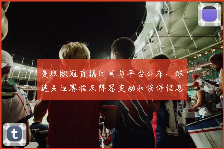 曼联欧冠直播时间与平台公布，球迷关注赛程及阵容变动和伤停信息