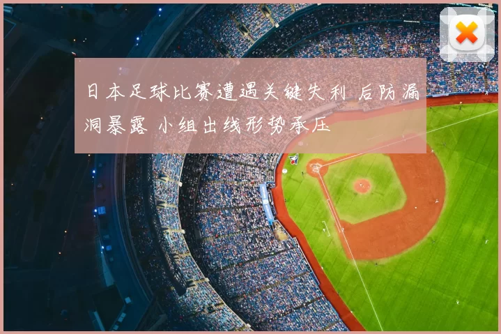 日本足球比赛遭遇关键失利 后防漏洞暴露 小组出线形势承压