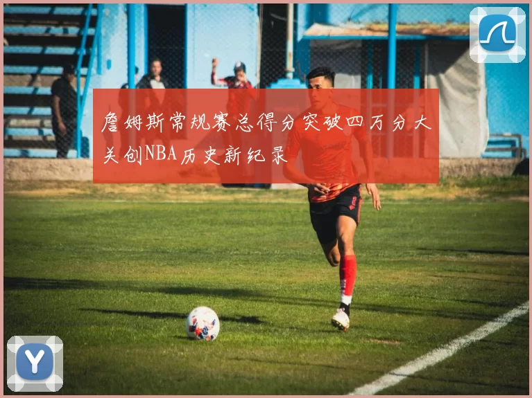 詹姆斯常规赛总得分突破四万分大关创NBA历史新纪录