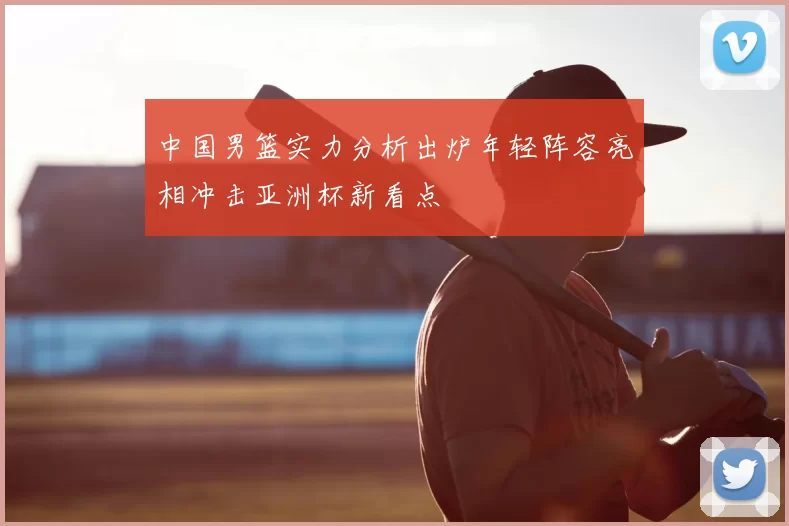 中国男篮实力分析出炉年轻阵容亮相冲击亚洲杯新看点