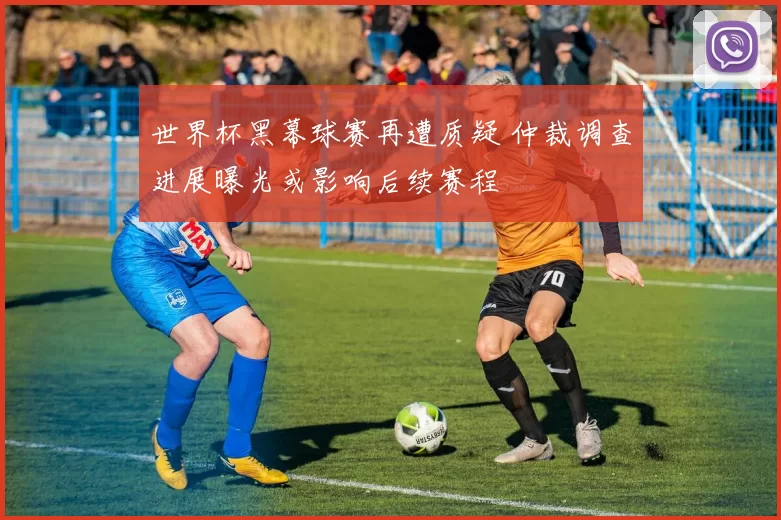 世界杯黑幕球赛再遭质疑 仲裁调查进展曝光或影响后续赛程