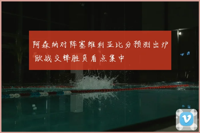 阿森纳对阵塞维利亚比分预测出炉 欧战交锋胜负看点集中