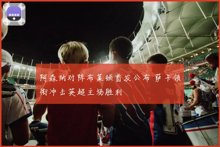 阿森纳对阵布莱顿首发公布 萨卡领衔冲击英超主场胜利