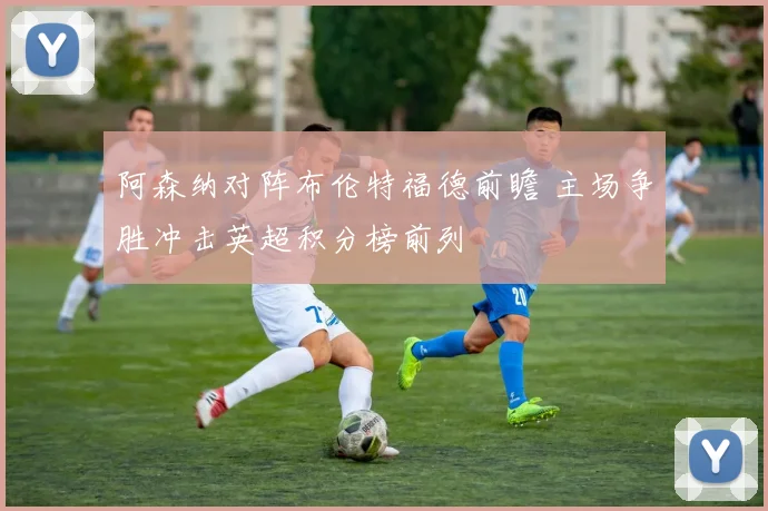 阿森纳对阵布伦特福德前瞻 主场争胜冲击英超积分榜前列