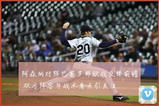 阿森纳对阵巴塞罗那欧战交锋前瞻 双方阵容与战术看点引关注