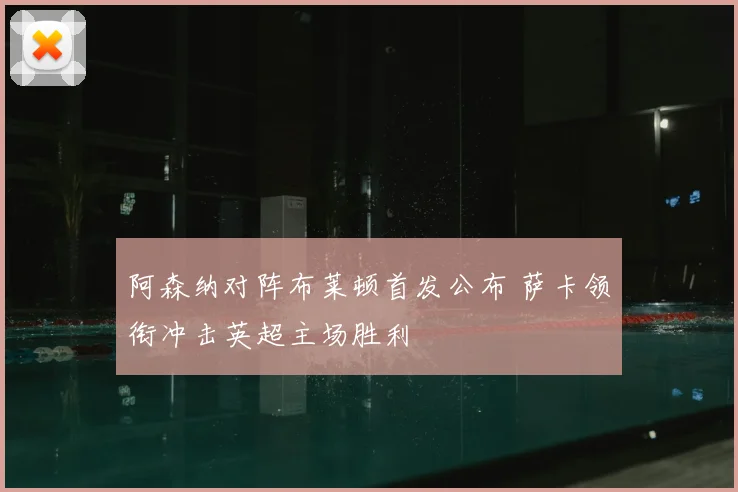 阿森纳对阵布莱顿首发公布 萨卡领衔冲击英超主场胜利