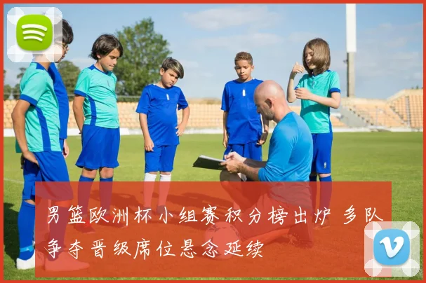 男篮欧洲杯小组赛积分榜出炉 多队争夺晋级席位悬念延续