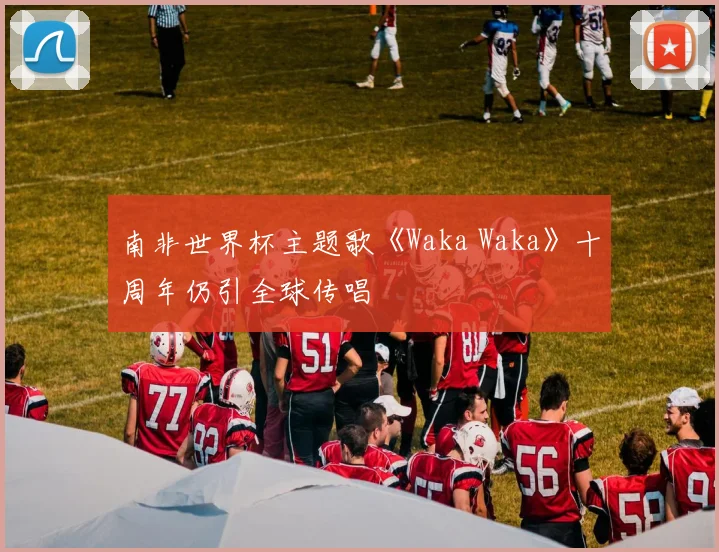 南非世界杯主题歌《Waka Waka》十周年仍引全球传唱