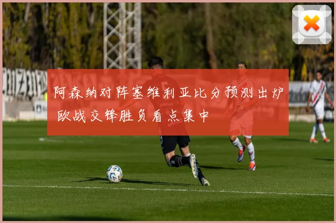 阿森纳对阵塞维利亚比分预测出炉 欧战交锋胜负看点集中