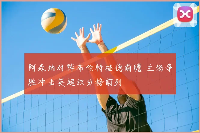 阿森纳对阵布伦特福德前瞻 主场争胜冲击英超积分榜前列