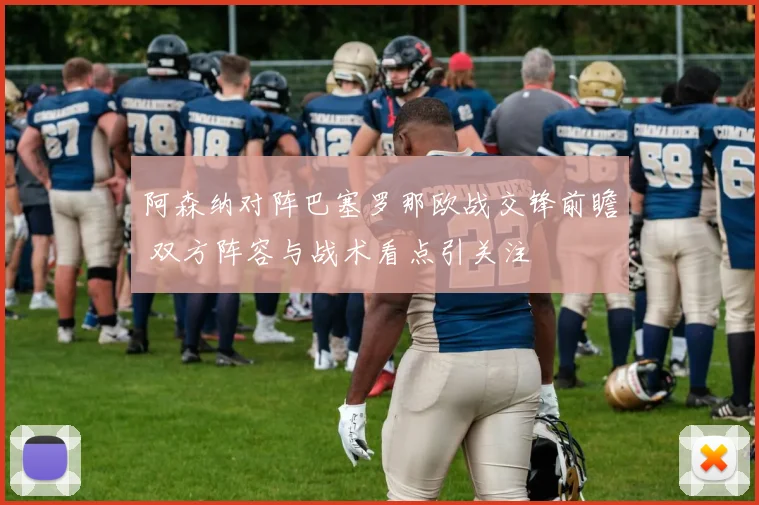 阿森纳对阵巴塞罗那欧战交锋前瞻 双方阵容与战术看点引关注