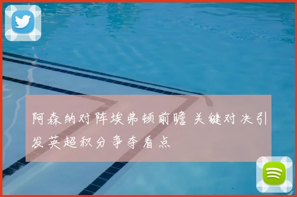 阿森纳对阵埃弗顿前瞻 关键对决引发英超积分争夺看点