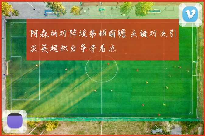 阿森纳对阵埃弗顿前瞻 关键对决引发英超积分争夺看点